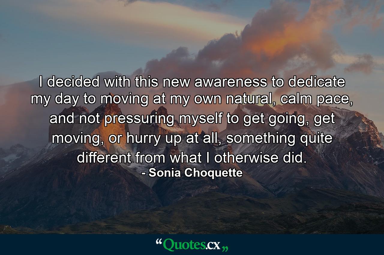 I decided with this new awareness to dedicate my day to moving at my own natural, calm pace, and not pressuring myself to get going, get moving, or hurry up at all, something quite different from what I otherwise did. - Quote by Sonia Choquette