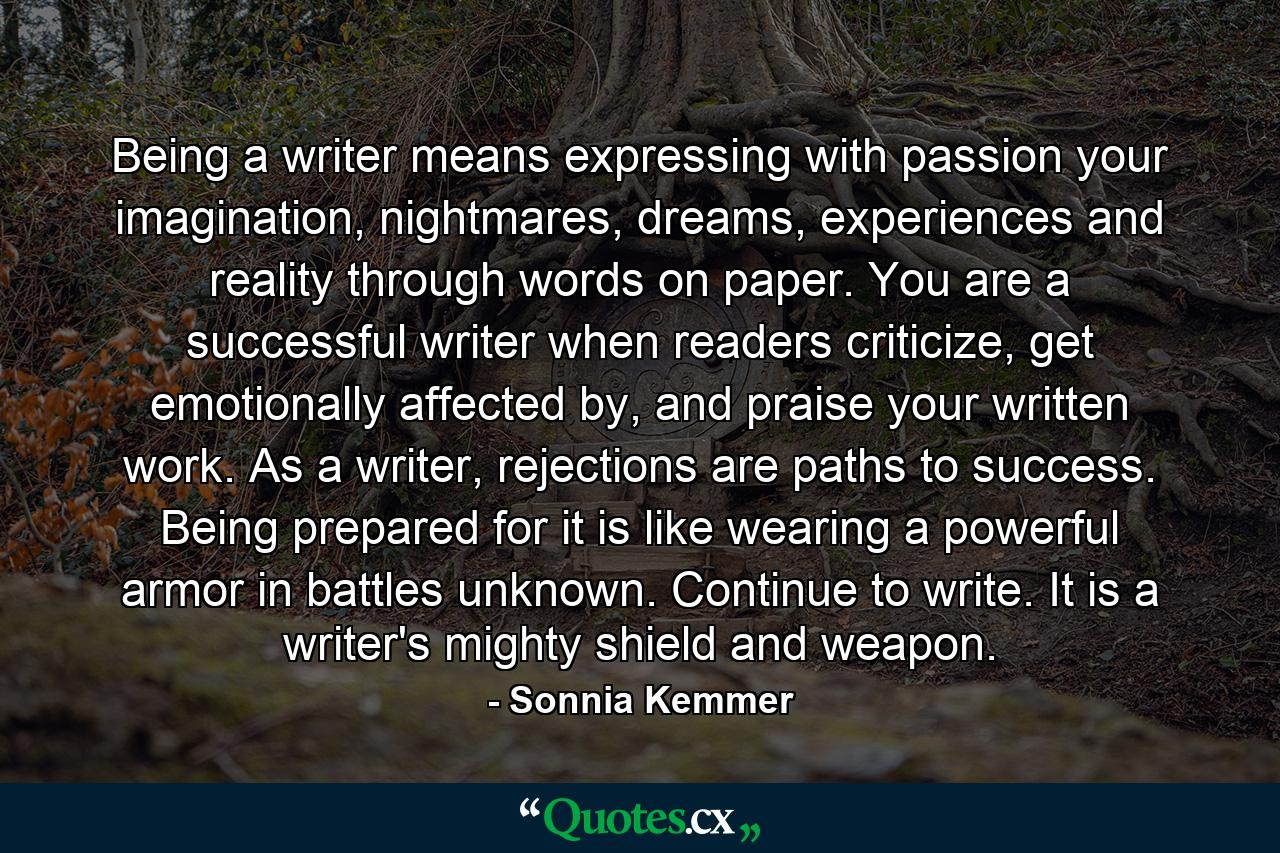 Being a writer means expressing with passion your imagination, nightmares, dreams, experiences and reality through words on paper. You are a successful writer when readers criticize, get emotionally affected by, and praise your written work. As a writer, rejections are paths to success. Being prepared for it is like wearing a powerful armor in battles unknown. Continue to write. It is a writer's mighty shield and weapon. - Quote by Sonnia Kemmer