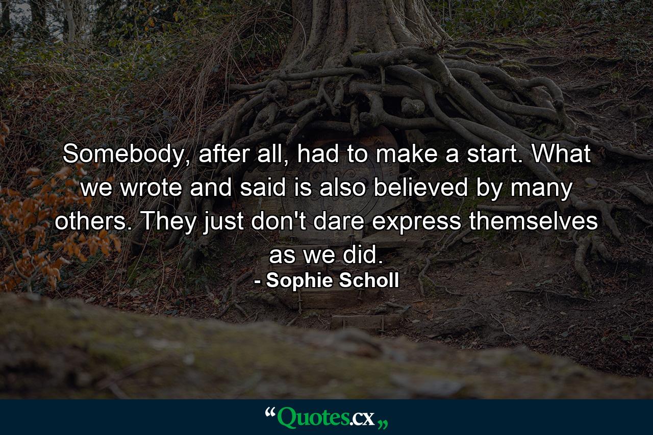 Somebody, after all, had to make a start. What we wrote and said is also believed by many others. They just don't dare express themselves as we did. - Quote by Sophie Scholl