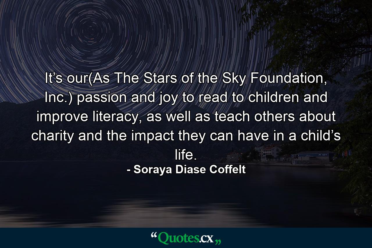 It’s our(As The Stars of the Sky Foundation, Inc.) passion and joy to read to children and improve literacy, as well as teach others about charity and the impact they can have in a child’s life. - Quote by Soraya Diase Coffelt