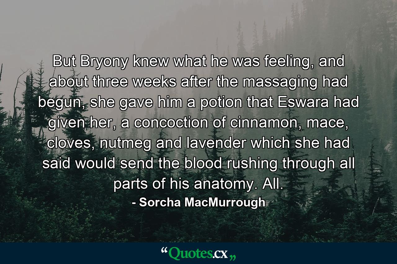 But Bryony knew what he was feeling, and about three weeks after the massaging had begun, she gave him a potion that Eswara had given her, a concoction of cinnamon, mace, cloves, nutmeg and lavender which she had said would send the blood rushing through all parts of his anatomy. All. - Quote by Sorcha MacMurrough