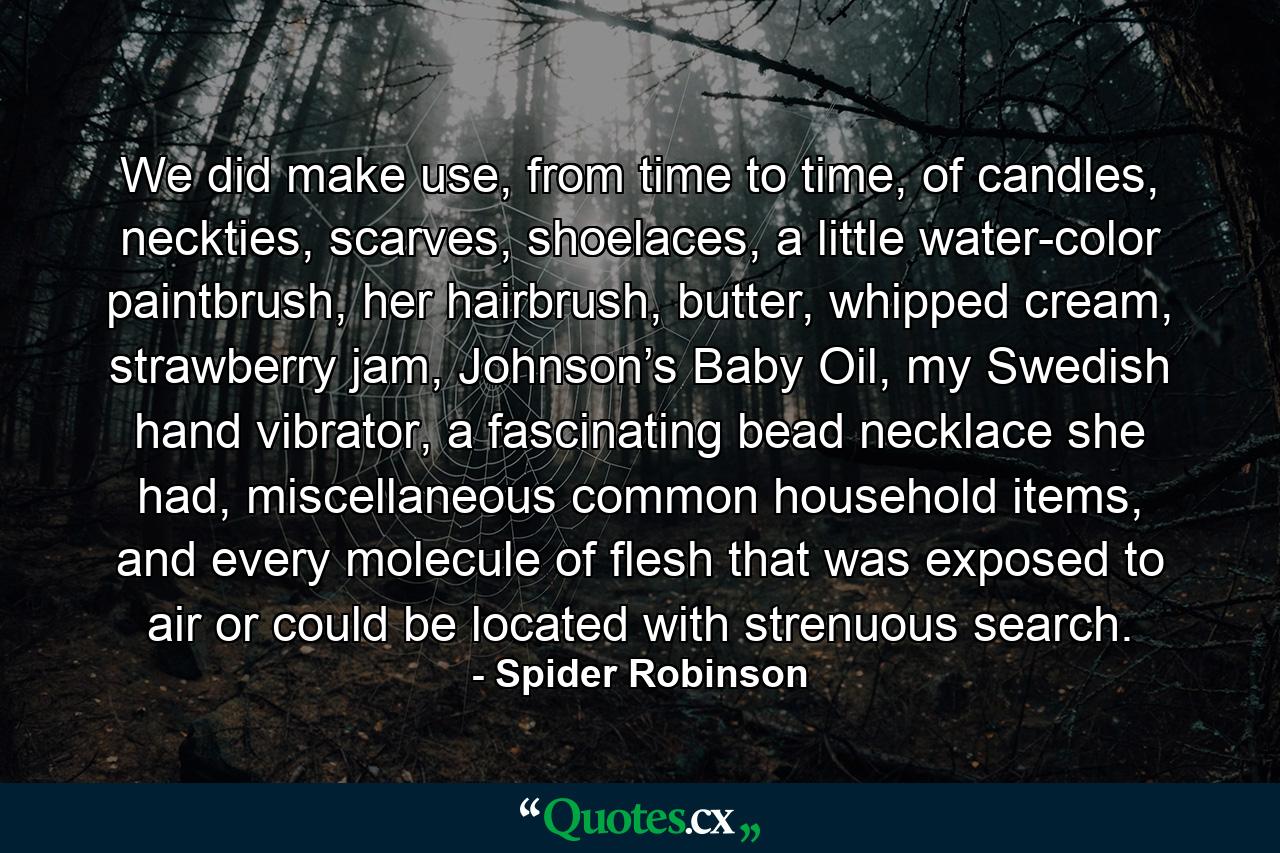 We did make use, from time to time, of candles, neckties, scarves, shoelaces, a little water-color paintbrush, her hairbrush, butter, whipped cream, strawberry jam, Johnson’s Baby Oil, my Swedish hand vibrator, a fascinating bead necklace she had, miscellaneous common household items, and every molecule of flesh that was exposed to air or could be located with strenuous search. - Quote by Spider Robinson