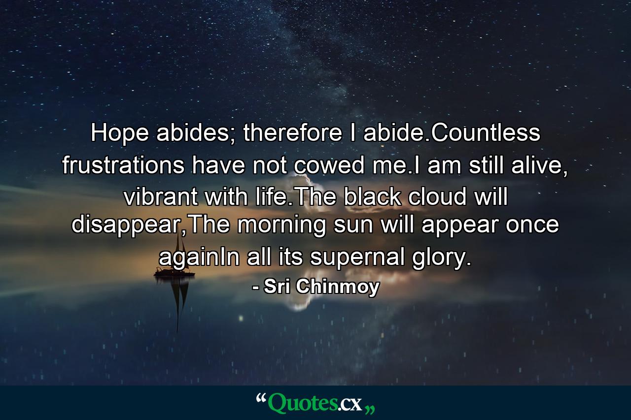 Hope abides; therefore I abide.Countless frustrations have not cowed me.I am still alive, vibrant with life.The black cloud will disappear,The morning sun will appear once againIn all its supernal glory. - Quote by Sri Chinmoy