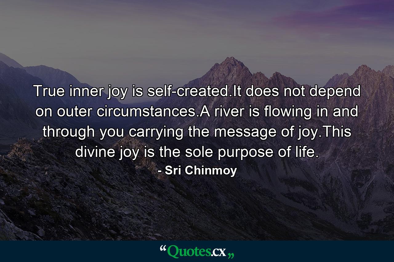 True inner joy is self-created.It does not depend on outer circumstances.A river is flowing in and through you carrying the message of joy.This divine joy is the sole purpose of life. - Quote by Sri Chinmoy