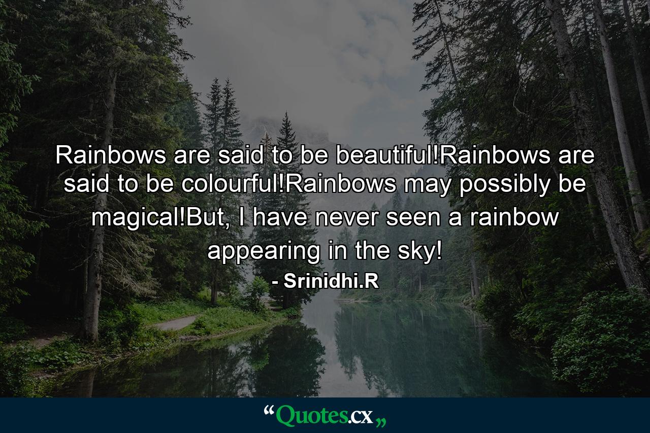 Rainbows are said to be beautiful!Rainbows are said to be colourful!Rainbows may possibly be magical!But, I have never seen a rainbow appearing in the sky! - Quote by Srinidhi.R