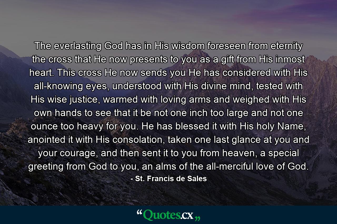 The everlasting God has in His wisdom foreseen from eternity the cross that He now presents to you as a gift from His inmost heart. This cross He now sends you He has considered with His all-knowing eyes, understood with His divine mind, tested with His wise justice, warmed with loving arms and weighed with His own hands to see that it be not one inch too large and not one ounce too heavy for you. He has blessed it with His holy Name, anointed it with His consolation, taken one last glance at you and your courage, and then sent it to you from heaven, a special greeting from God to you, an alms of the all-merciful love of God. - Quote by St. Francis de Sales