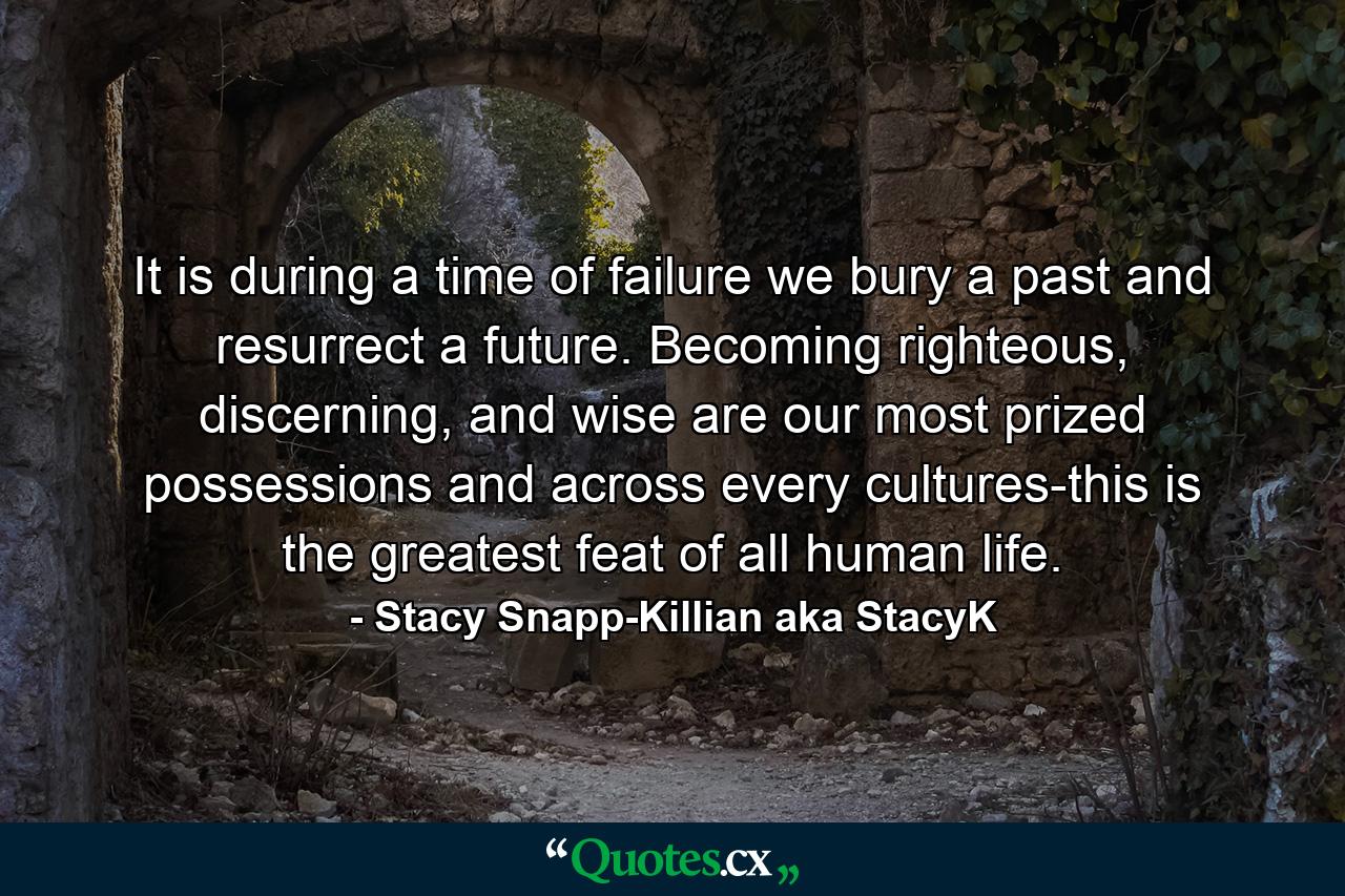 It is during a time of failure we bury a past and resurrect a future. Becoming righteous, discerning, and wise are our most prized possessions and across every cultures-this is the greatest feat of all human life. - Quote by Stacy Snapp-Killian aka StacyK