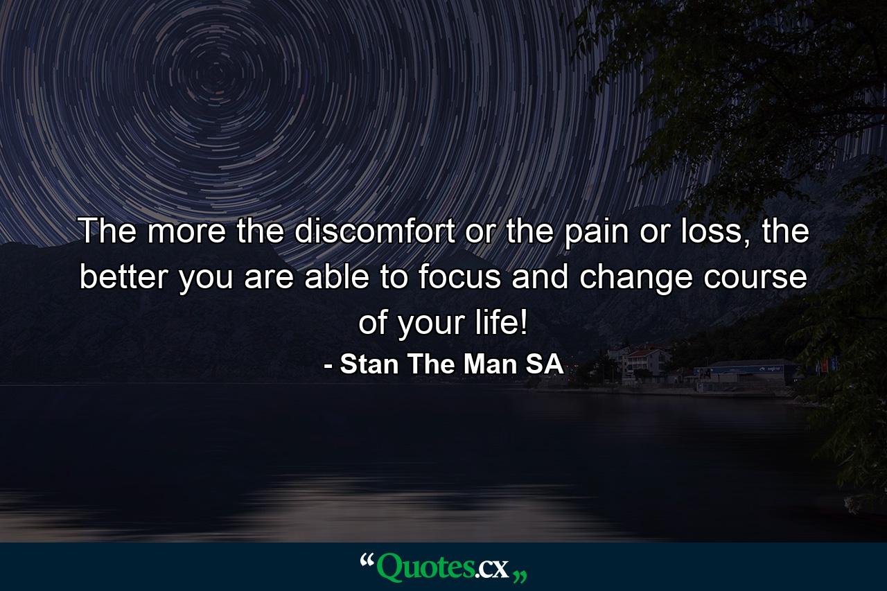 The more the discomfort or the pain or loss, the better you are able to focus and change course of your life! - Quote by Stan The Man SA