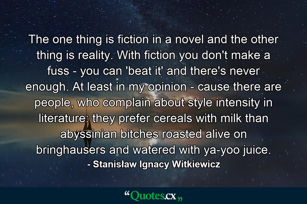 The one thing is fiction in a novel and the other thing is reality. With fiction you don't make a fuss - you can 'beat it' and there's never enough. At least in my opinion - cause there are people, who complain about style intensity in literature: they prefer cereals with milk than abyssinian bitches roasted alive on bringhausers and watered with ya-yoo juice. - Quote by Stanisław Ignacy Witkiewicz