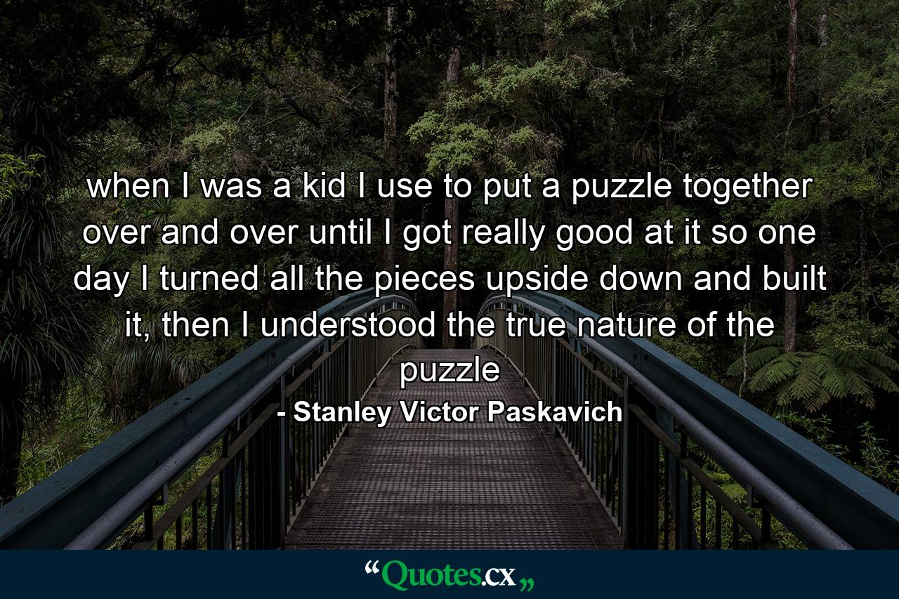 when I was a kid I use to put a puzzle together over and over until I got really good at it so one day I turned all the pieces upside down and built it, then I understood the true nature of the puzzle - Quote by Stanley Victor Paskavich