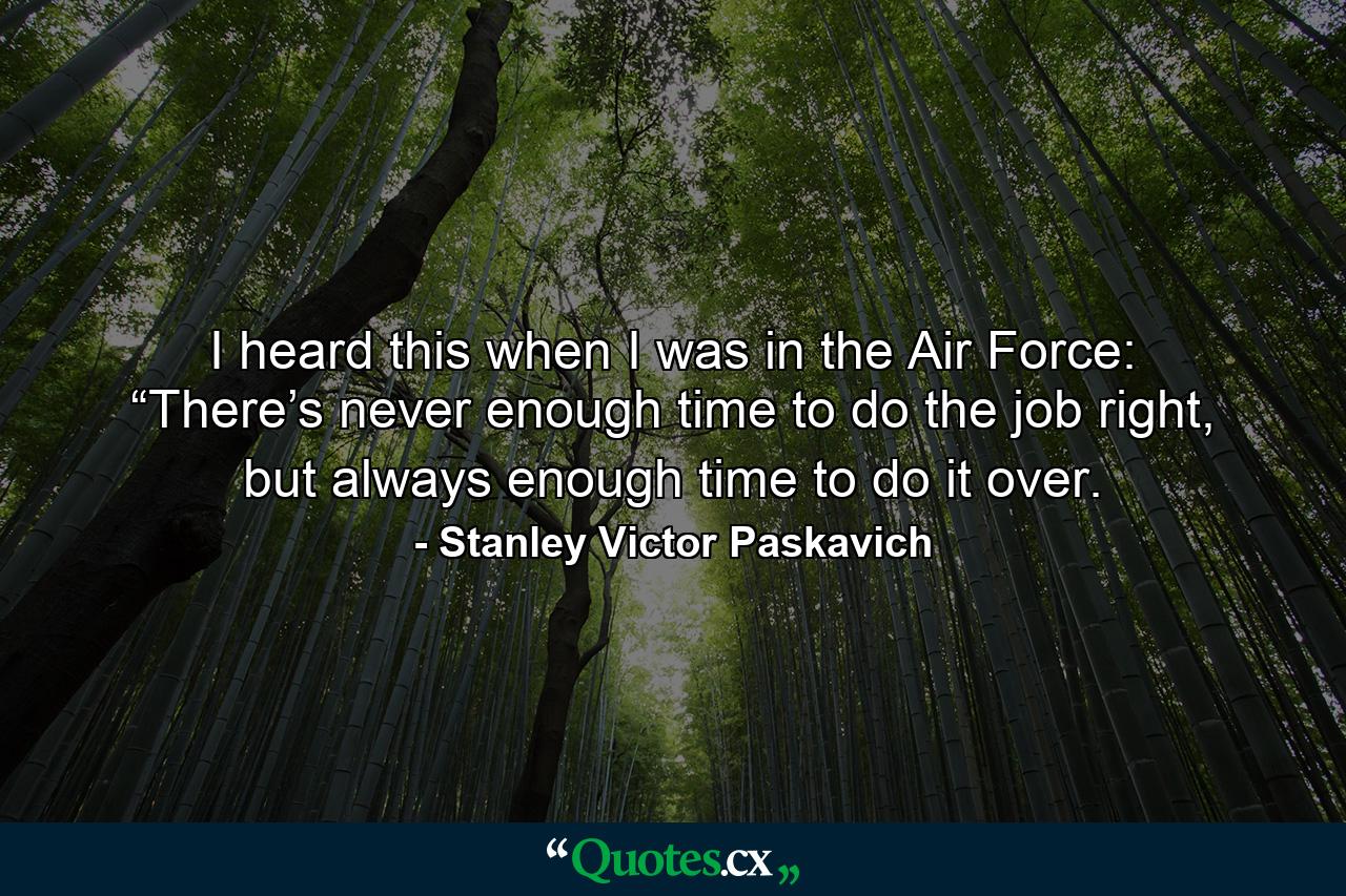 I heard this when I was in the Air Force: “There’s never enough time to do the job right, but always enough time to do it over. - Quote by Stanley Victor Paskavich