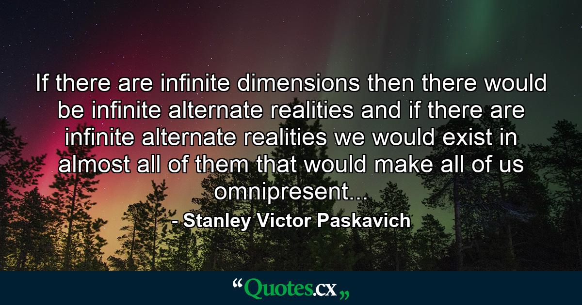 If there are infinite dimensions then there would be infinite alternate realities and if there are infinite alternate realities we would exist in almost all of them that would make all of us omnipresent... - Quote by Stanley Victor Paskavich