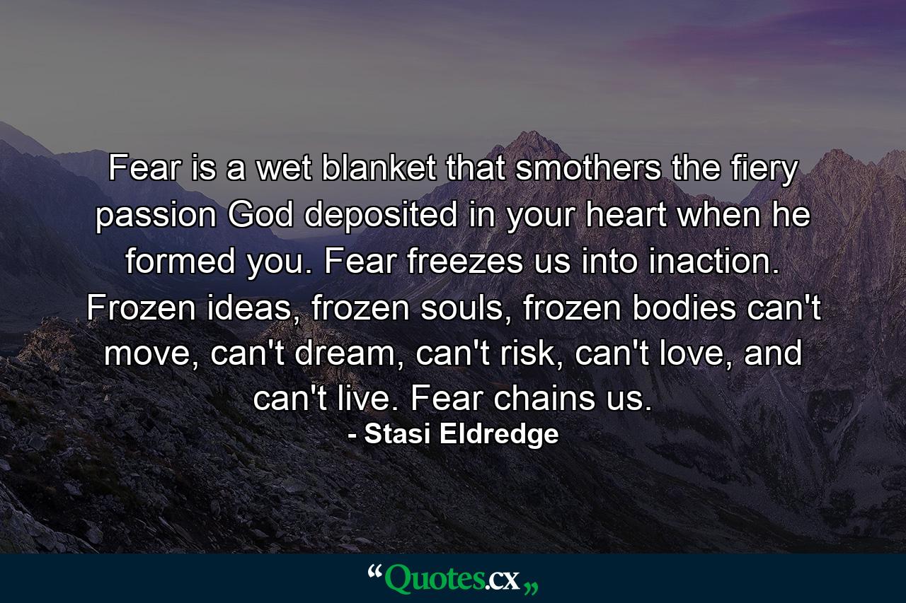 Fear is a wet blanket that smothers the fiery passion God deposited in your heart when he formed you. Fear freezes us into inaction. Frozen ideas, frozen souls, frozen bodies can't move, can't dream, can't risk, can't love, and can't live. Fear chains us. - Quote by Stasi Eldredge