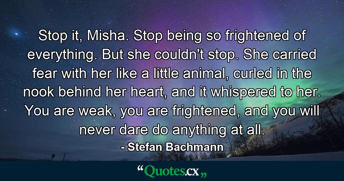 Stop it, Misha. Stop being so frightened of everything. But she couldn't stop. She carried fear with her like a little animal, curled in the nook behind her heart, and it whispered to her. You are weak, you are frightened, and you will never dare do anything at all. - Quote by Stefan Bachmann