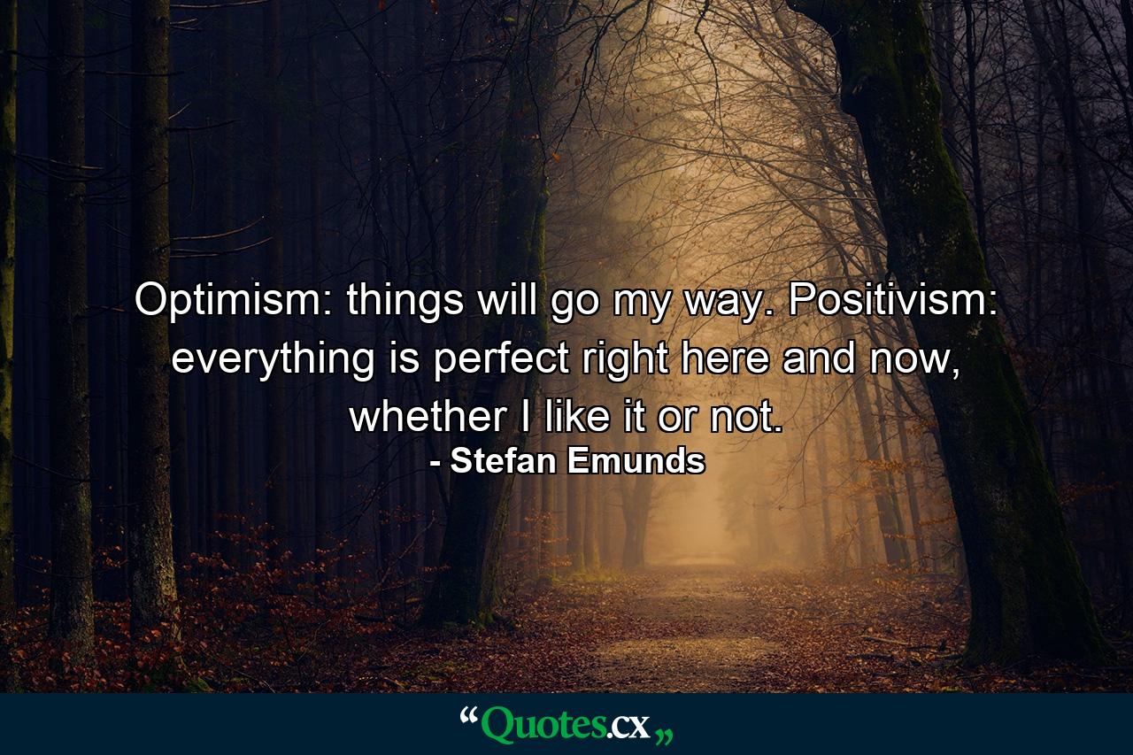 Optimism: things will go my way. Positivism: everything is perfect right here and now, whether I like it or not. - Quote by Stefan Emunds