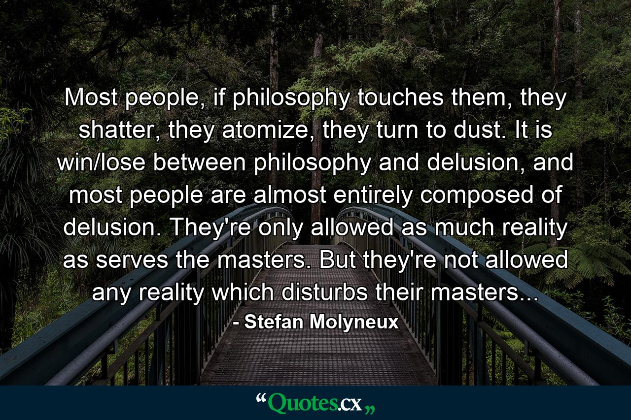 Most people, if philosophy touches them, they shatter, they atomize, they turn to dust. It is win/lose between philosophy and delusion, and most people are almost entirely composed of delusion. They're only allowed as much reality as serves the masters. But they're not allowed any reality which disturbs their masters... - Quote by Stefan Molyneux