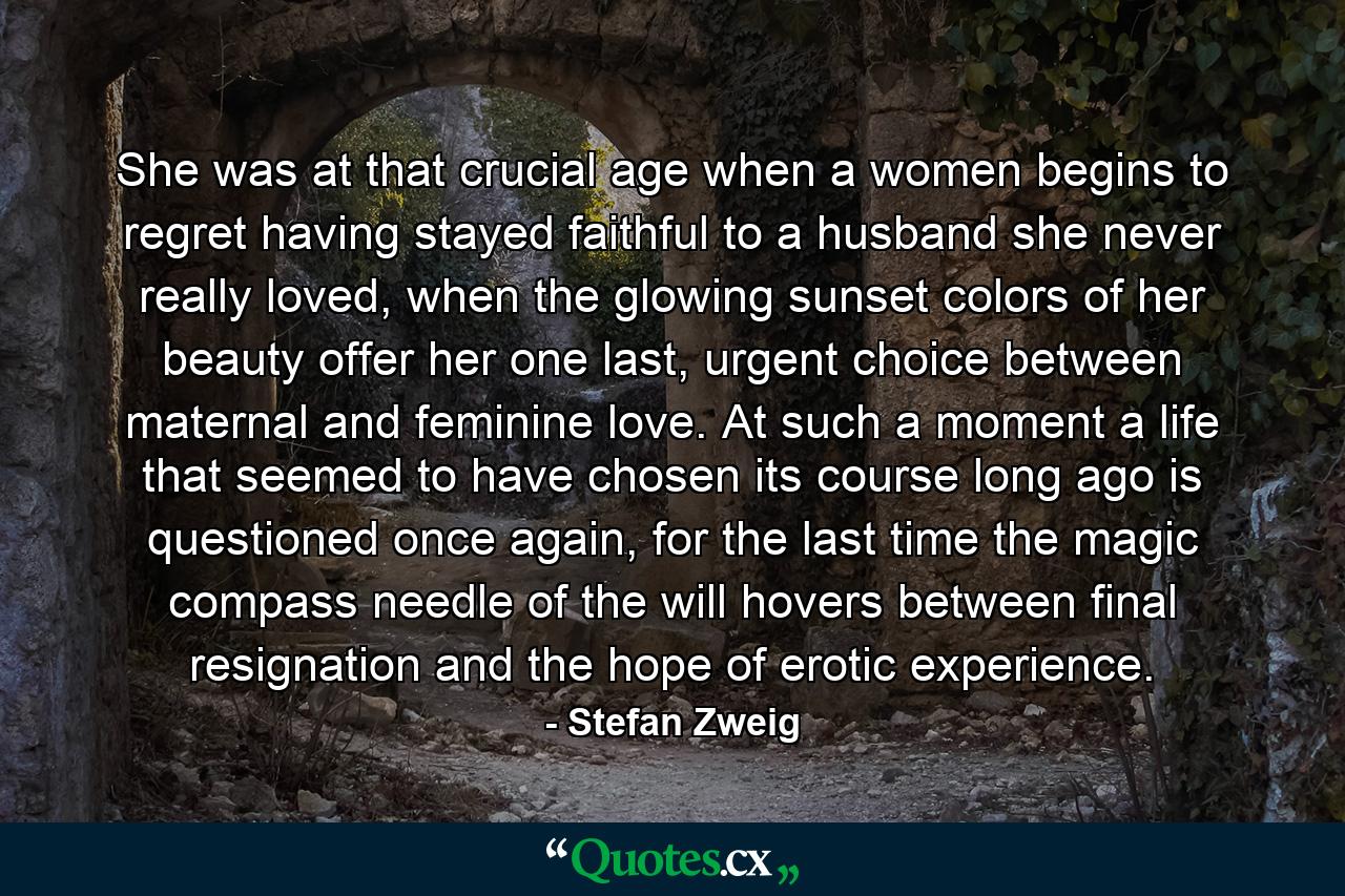 She was at that crucial age when a women begins to regret having stayed faithful to a husband she never really loved, when the glowing sunset colors of her beauty offer her one last, urgent choice between maternal and feminine love. At such a moment a life that seemed to have chosen its course long ago is questioned once again, for the last time the magic compass needle of the will hovers between final resignation and the hope of erotic experience. - Quote by Stefan Zweig