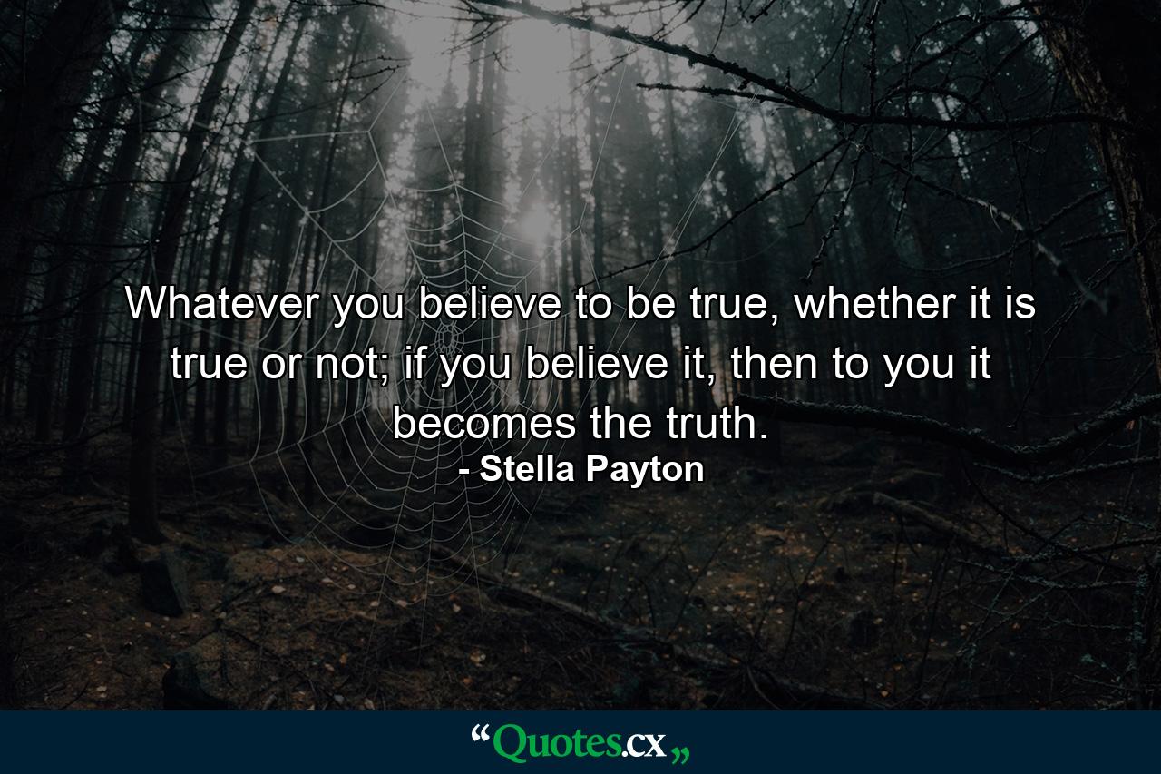 Whatever you believe to be true, whether it is true or not; if you believe it, then to you it becomes the truth. - Quote by Stella Payton