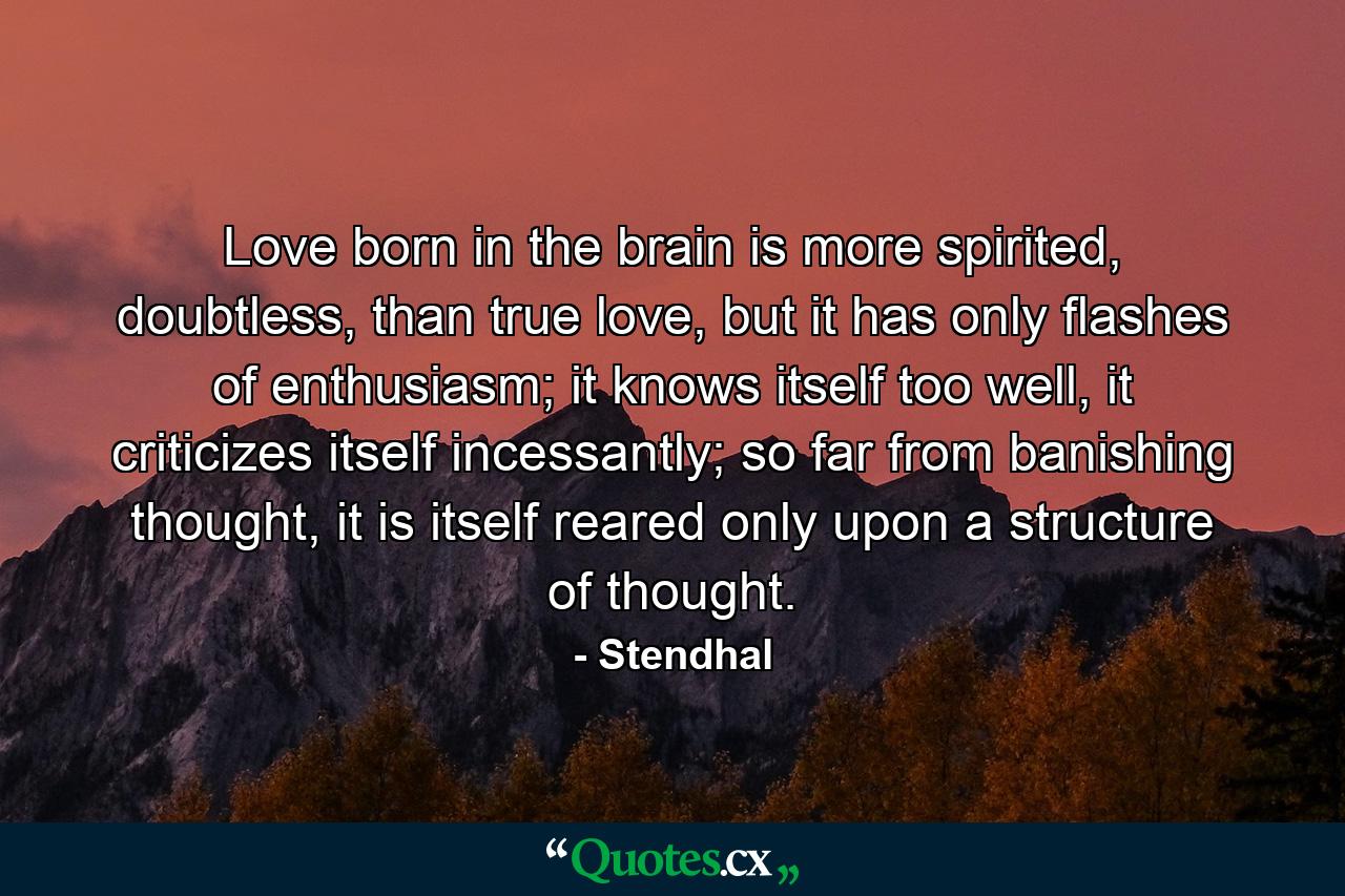 Love born in the brain is more spirited, doubtless, than true love, but it has only flashes of enthusiasm; it knows itself too well, it criticizes itself incessantly; so far from banishing thought, it is itself reared only upon a structure of thought. - Quote by Stendhal