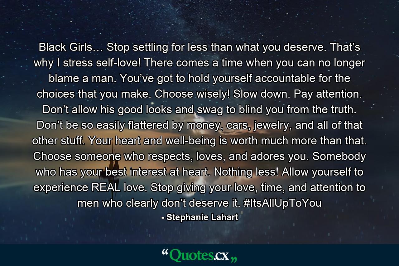 Black Girls… Stop settling for less than what you deserve. That’s why I stress self-love! There comes a time when you can no longer blame a man. You’ve got to hold yourself accountable for the choices that you make. Choose wisely! Slow down. Pay attention. Don’t allow his good looks and swag to blind you from the truth. Don’t be so easily flattered by money, cars, jewelry, and all of that other stuff. Your heart and well-being is worth much more than that. Choose someone who respects, loves, and adores you. Somebody who has your best interest at heart. Nothing less! Allow yourself to experience REAL love. Stop giving your love, time, and attention to men who clearly don’t deserve it. #ItsAllUpToYou - Quote by Stephanie Lahart