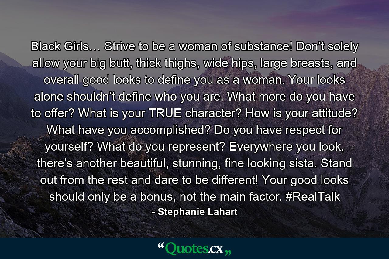 Black Girls… Strive to be a woman of substance! Don’t solely allow your big butt, thick thighs, wide hips, large breasts, and overall good looks to define you as a woman. Your looks alone shouldn’t define who you are. What more do you have to offer? What is your TRUE character? How is your attitude? What have you accomplished? Do you have respect for yourself? What do you represent? Everywhere you look, there’s another beautiful, stunning, fine looking sista. Stand out from the rest and dare to be different! Your good looks should only be a bonus, not the main factor. #RealTalk - Quote by Stephanie Lahart