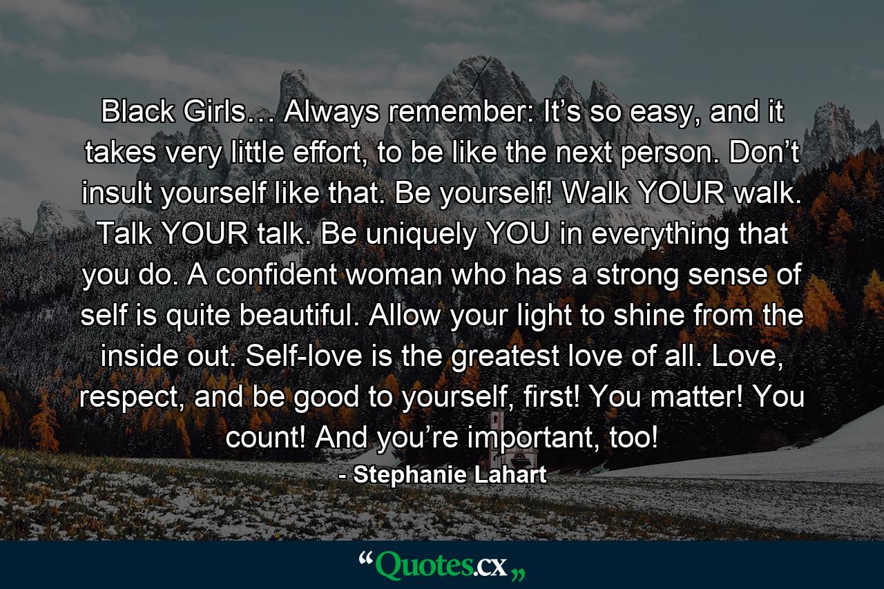 Black Girls… Always remember: It’s so easy, and it takes very little effort, to be like the next person. Don’t insult yourself like that. Be yourself! Walk YOUR walk. Talk YOUR talk. Be uniquely YOU in everything that you do. A confident woman who has a strong sense of self is quite beautiful. Allow your light to shine from the inside out. Self-love is the greatest love of all. Love, respect, and be good to yourself, first! You matter! You count! And you’re important, too! - Quote by Stephanie Lahart