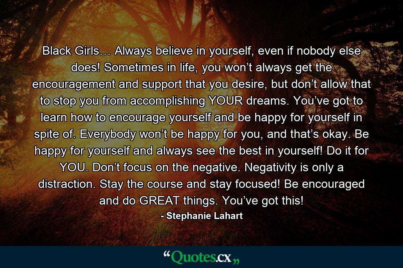 Black Girls… Always believe in yourself, even if nobody else does! Sometimes in life, you won’t always get the encouragement and support that you desire, but don’t allow that to stop you from accomplishing YOUR dreams. You’ve got to learn how to encourage yourself and be happy for yourself in spite of. Everybody won’t be happy for you, and that’s okay. Be happy for yourself and always see the best in yourself! Do it for YOU. Don’t focus on the negative. Negativity is only a distraction. Stay the course and stay focused! Be encouraged and do GREAT things. You’ve got this! - Quote by Stephanie Lahart