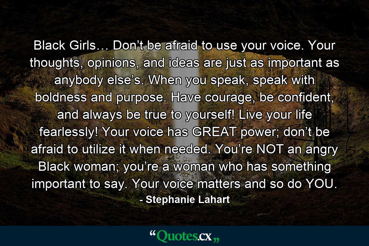 Black Girls… Don’t be afraid to use your voice. Your thoughts, opinions, and ideas are just as important as anybody else’s. When you speak, speak with boldness and purpose. Have courage, be confident, and always be true to yourself! Live your life fearlessly! Your voice has GREAT power; don’t be afraid to utilize it when needed. You’re NOT an angry Black woman; you’re a woman who has something important to say. Your voice matters and so do YOU. - Quote by Stephanie Lahart