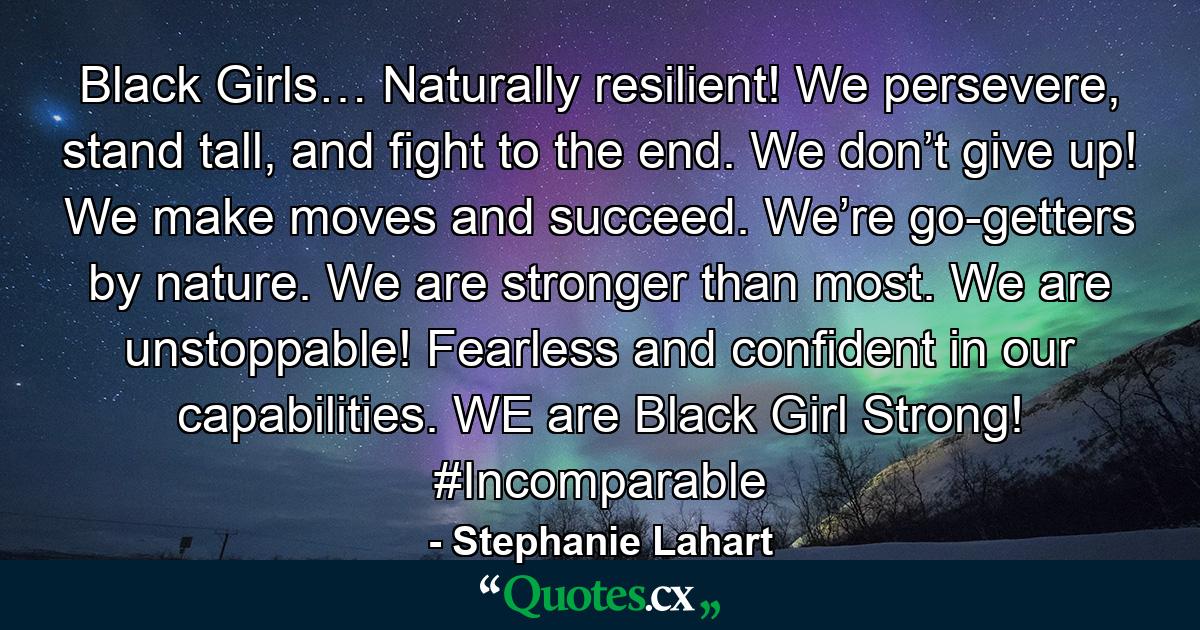 Black Girls… Naturally resilient! We persevere, stand tall, and fight to the end. We don’t give up! We make moves and succeed. We’re go-getters by nature. We are stronger than most. We are unstoppable! Fearless and confident in our capabilities. WE are Black Girl Strong! #Incomparable - Quote by Stephanie Lahart