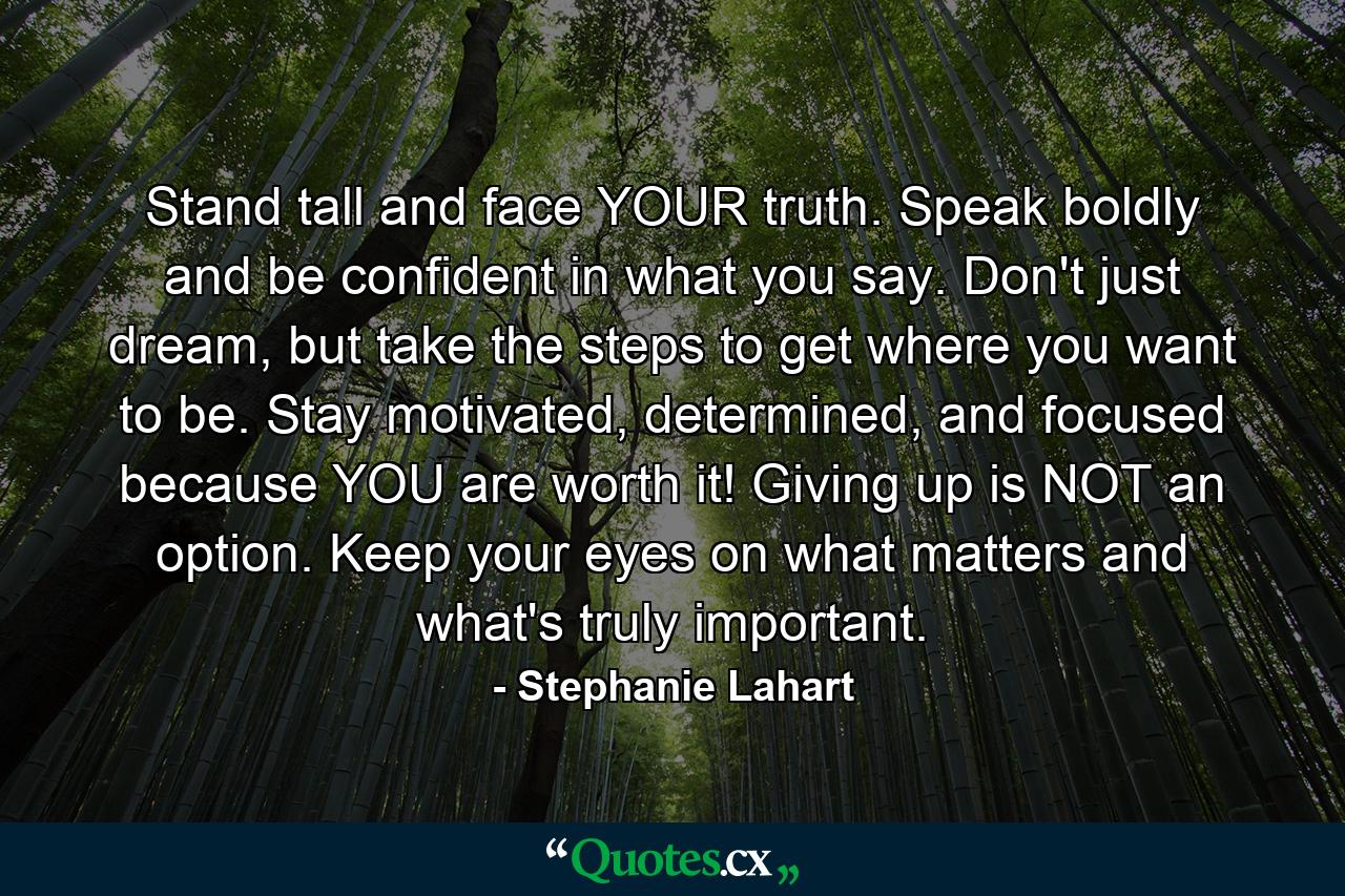 Stand tall and face YOUR truth. Speak boldly and be confident in what you say. Don't just dream, but take the steps to get where you want to be. Stay motivated, determined, and focused because YOU are worth it! Giving up is NOT an option. Keep your eyes on what matters and what's truly important. - Quote by Stephanie Lahart