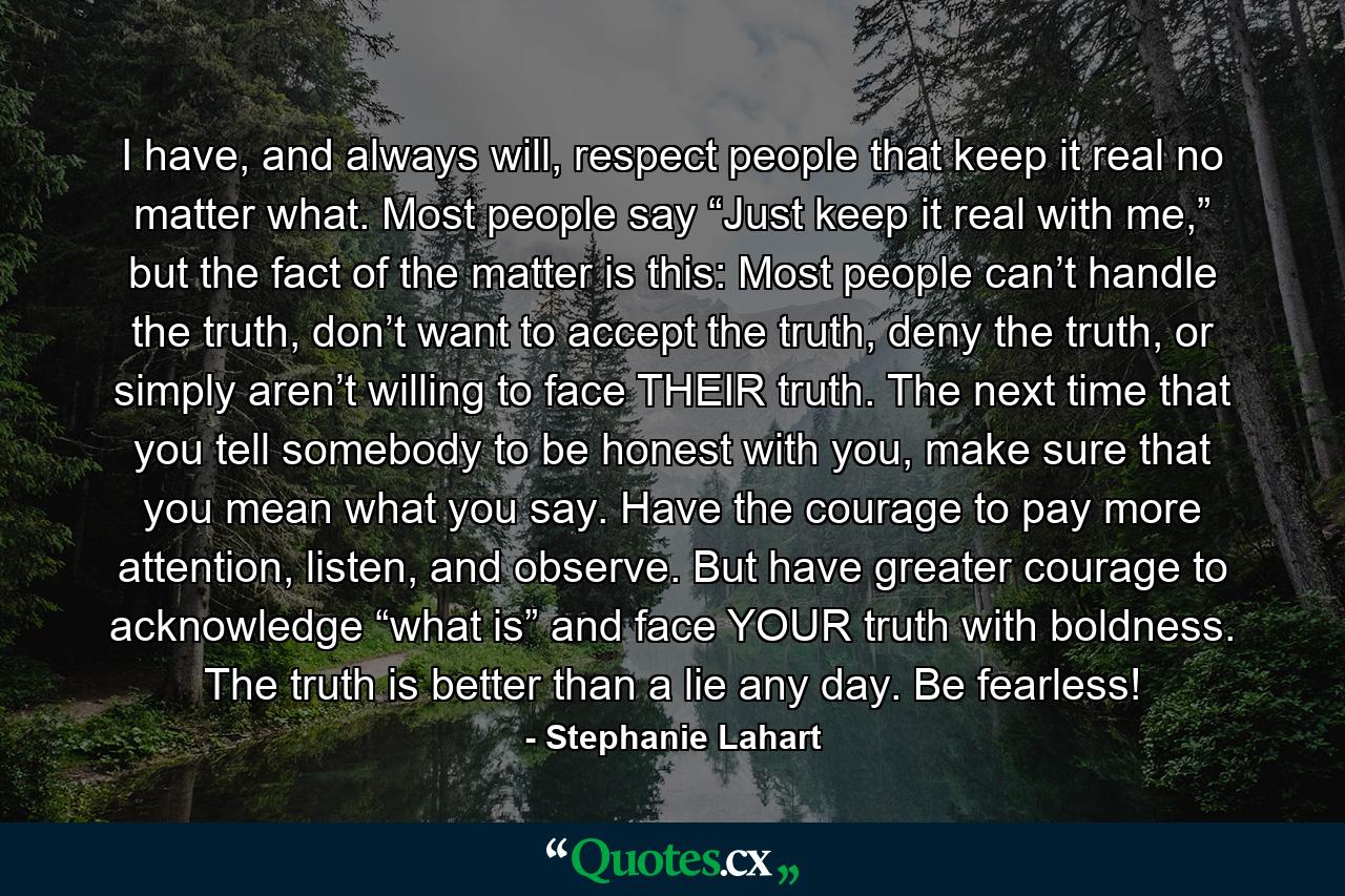 I have, and always will, respect people that keep it real no matter what. Most people say “Just keep it real with me,” but the fact of the matter is this: Most people can’t handle the truth, don’t want to accept the truth, deny the truth, or simply aren’t willing to face THEIR truth. The next time that you tell somebody to be honest with you, make sure that you mean what you say. Have the courage to pay more attention, listen, and observe. But have greater courage to acknowledge “what is” and face YOUR truth with boldness. The truth is better than a lie any day. Be fearless! - Quote by Stephanie Lahart