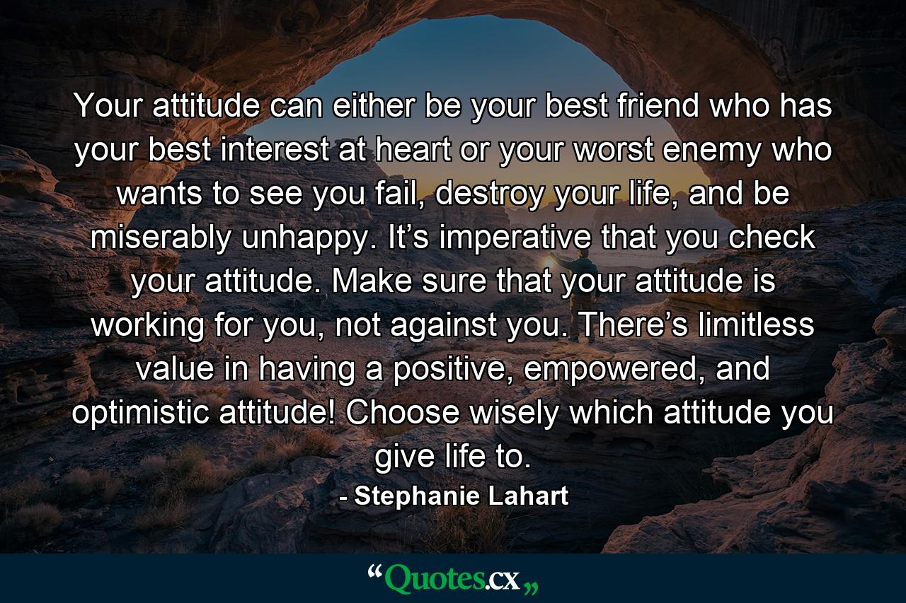 Your attitude can either be your best friend who has your best interest at heart or your worst enemy who wants to see you fail, destroy your life, and be miserably unhappy. It’s imperative that you check your attitude. Make sure that your attitude is working for you, not against you. There’s limitless value in having a positive, empowered, and optimistic attitude! Choose wisely which attitude you give life to. - Quote by Stephanie Lahart