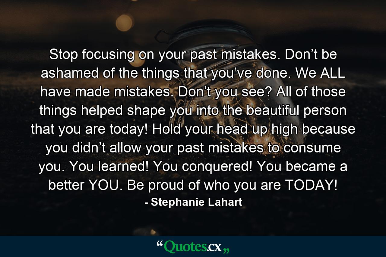 Stop focusing on your past mistakes. Don’t be ashamed of the things that you’ve done. We ALL have made mistakes. Don’t you see? All of those things helped shape you into the beautiful person that you are today! Hold your head up high because you didn’t allow your past mistakes to consume you. You learned! You conquered! You became a better YOU. Be proud of who you are TODAY! - Quote by Stephanie Lahart