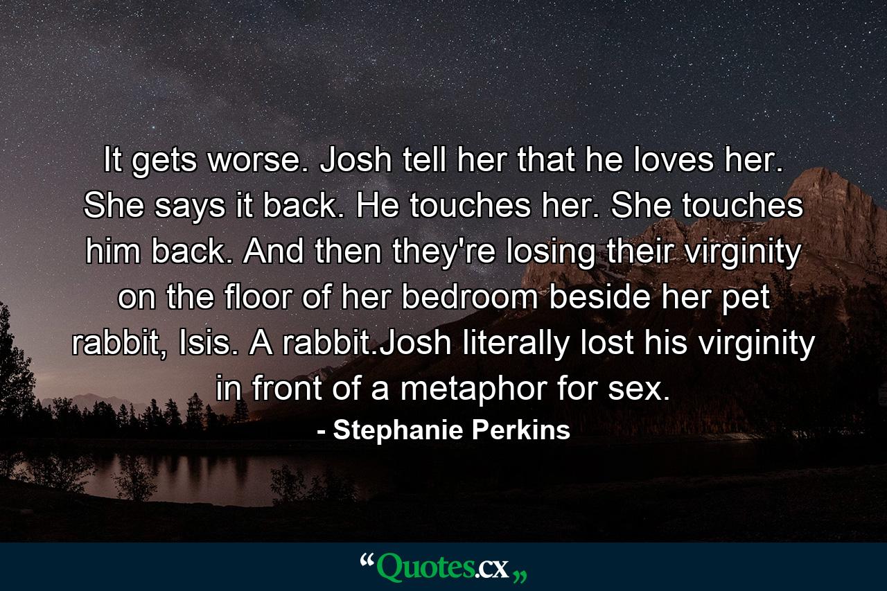 It gets worse. Josh tell her that he loves her. She says it back. He touches her. She touches him back. And then they're losing their virginity on the floor of her bedroom beside her pet rabbit, Isis. A rabbit.Josh literally lost his virginity in front of a metaphor for sex. - Quote by Stephanie Perkins