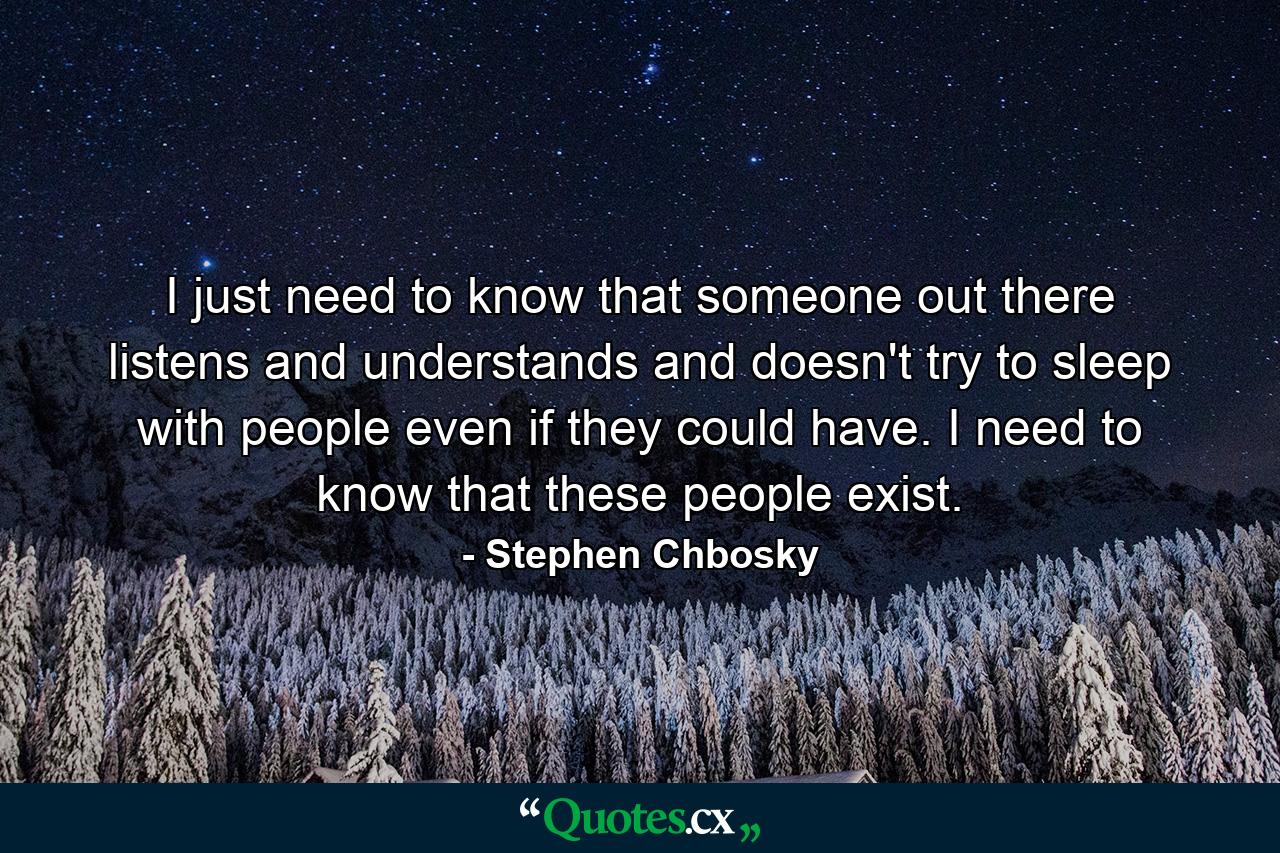 I just need to know that someone out there listens and understands and doesn't try to sleep with people even if they could have. I need to know that these people exist. - Quote by Stephen Chbosky