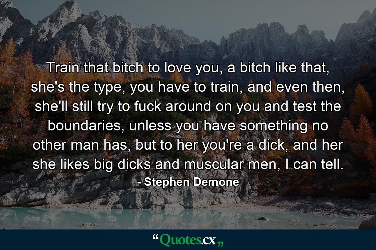 Train that bitch to love you, a bitch like that, she's the type, you have to train, and even then, she'll still try to fuck around on you and test the boundaries, unless you have something no other man has, but to her you're a dick, and her she likes big dicks and muscular men, I can tell. - Quote by Stephen Demone