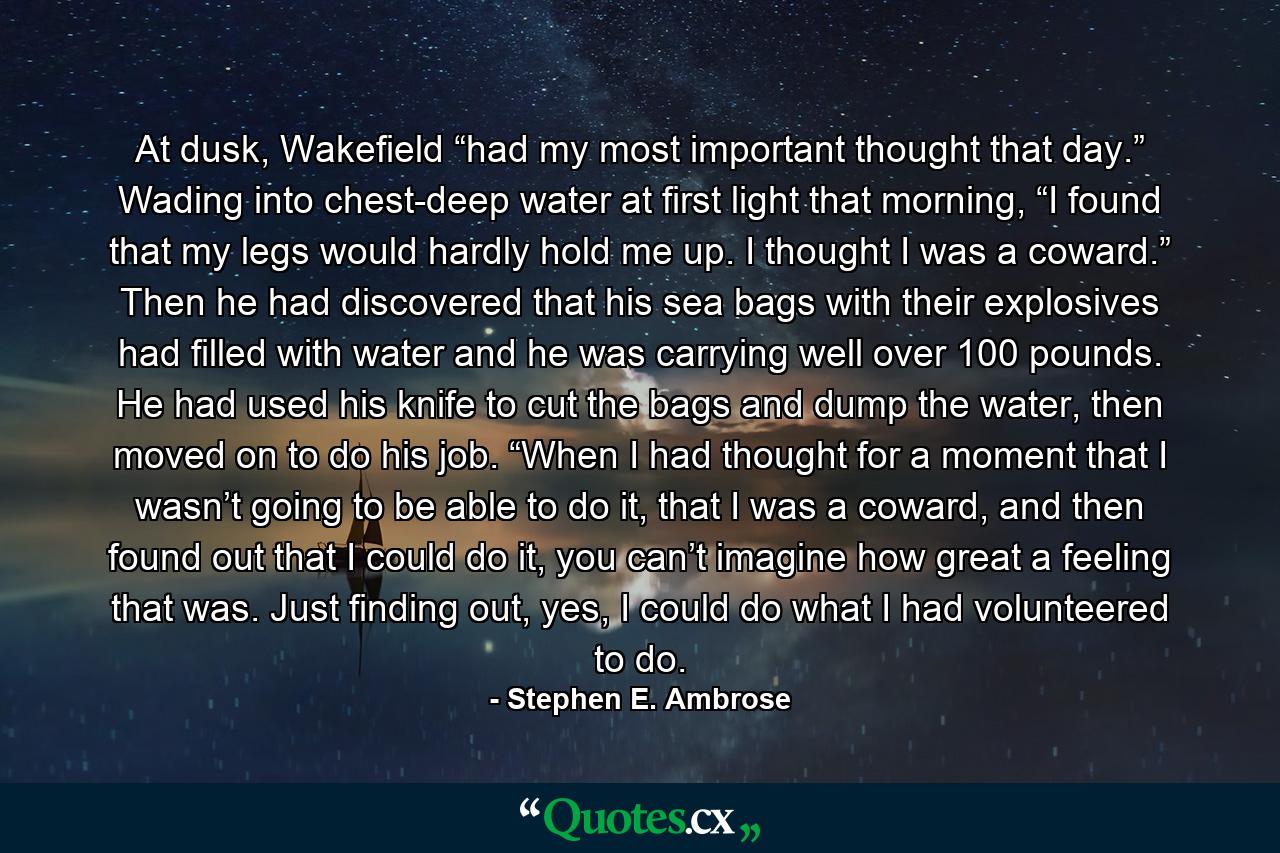 At dusk, Wakefield “had my most important thought that day.” Wading into chest-deep water at first light that morning, “I found that my legs would hardly hold me up. I thought I was a coward.” Then he had discovered that his sea bags with their explosives had filled with water and he was carrying well over 100 pounds. He had used his knife to cut the bags and dump the water, then moved on to do his job. “When I had thought for a moment that I wasn’t going to be able to do it, that I was a coward, and then found out that I could do it, you can’t imagine how great a feeling that was. Just finding out, yes, I could do what I had volunteered to do. - Quote by Stephen E. Ambrose