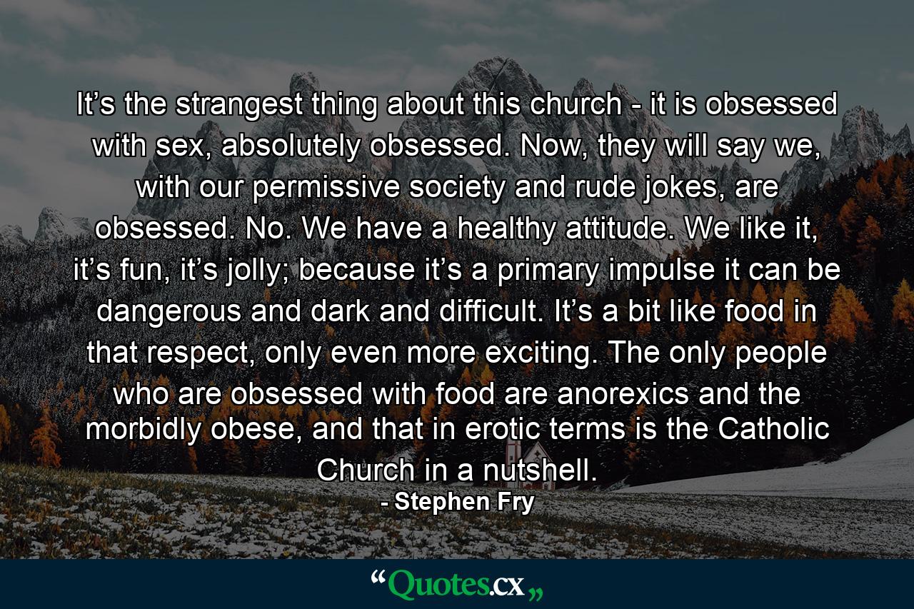 It’s the strangest thing about this church - it is obsessed with sex, absolutely obsessed. Now, they will say we, with our permissive society and rude jokes, are obsessed. No. We have a healthy attitude. We like it, it’s fun, it’s jolly; because it’s a primary impulse it can be dangerous and dark and difficult. It’s a bit like food in that respect, only even more exciting. The only people who are obsessed with food are anorexics and the morbidly obese, and that in erotic terms is the Catholic Church in a nutshell. - Quote by Stephen Fry