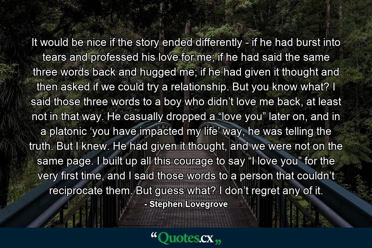 It would be nice if the story ended differently - if he had burst into tears and professed his love for me; if he had said the same three words back and hugged me; if he had given it thought and then asked if we could try a relationship. But you know what? I said those three words to a boy who didn’t love me back, at least not in that way. He casually dropped a “love you” later on, and in a platonic ‘you have impacted my life’ way, he was telling the truth. But I knew. He had given it thought, and we were not on the same page. I built up all this courage to say “I love you” for the very first time, and I said those words to a person that couldn’t reciprocate them. But guess what? I don’t regret any of it. - Quote by Stephen Lovegrove