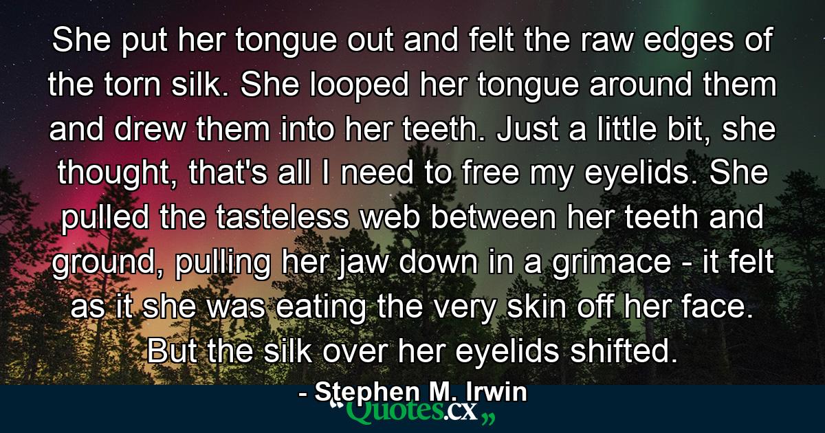 She put her tongue out and felt the raw edges of the torn silk. She looped her tongue around them and drew them into her teeth. Just a little bit, she thought, that's all I need to free my eyelids. She pulled the tasteless web between her teeth and ground, pulling her jaw down in a grimace - it felt as it she was eating the very skin off her face. But the silk over her eyelids shifted. - Quote by Stephen M. Irwin