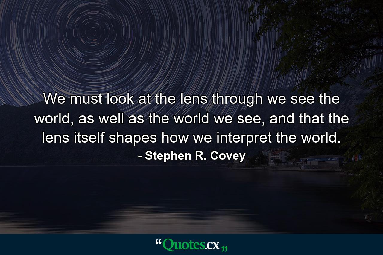 We must look at the lens through we see the world, as well as the world we see, and that the lens itself shapes how we interpret the world. - Quote by Stephen R. Covey