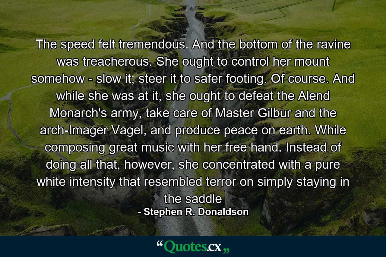 The speed felt tremendous. And the bottom of the ravine was treacherous. She ought to control her mount somehow - slow it; steer it to safer footing. Of course. And while she was at it, she ought to defeat the Alend Monarch's army, take care of Master Gilbur and the arch-Imager Vagel, and produce peace on earth. While composing great music with her free hand. Instead of doing all that, however, she concentrated with a pure white intensity that resembled terror on simply staying in the saddle - Quote by Stephen R. Donaldson