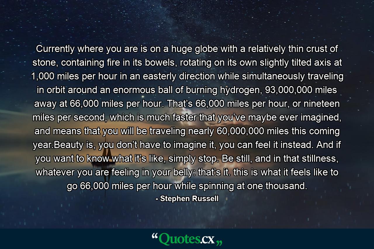 Currently where you are is on a huge globe with a relatively thin crust of stone, containing fire in its bowels, rotating on its own slightly tilted axis at 1,000 miles per hour in an easterly direction while simultaneously traveling in orbit around an enormous ball of burning hydrogen, 93,000,000 miles away at 66,000 miles per hour. That’s 66,000 miles per hour, or nineteen miles per second, which is much faster that you’ve maybe ever imagined, and means that you will be traveling nearly 60,000,000 miles this coming year.Beauty is, you don’t have to imagine it, you can feel it instead. And if you want to know what it’s like, simply stop. Be still, and in that stillness, whatever you are feeling in your belly: that’s it. this is what it feels like to go 66,000 miles per hour while spinning at one thousand. - Quote by Stephen Russell