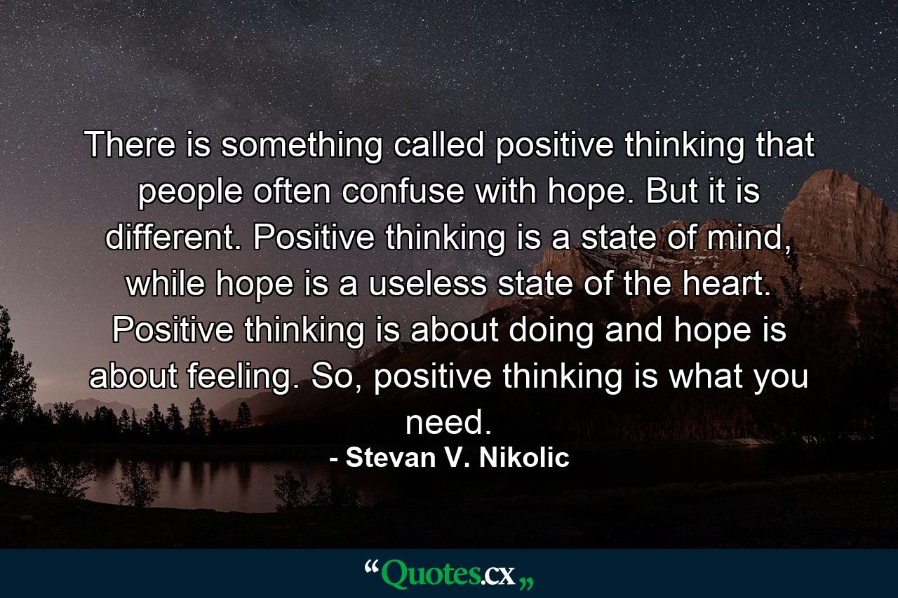 There is something called positive thinking that people often confuse with hope. But it is different. Positive thinking is a state of mind, while hope is a useless state of the heart. Positive thinking is about doing and hope is about feeling. So, positive thinking is what you need. - Quote by Stevan V. Nikolic