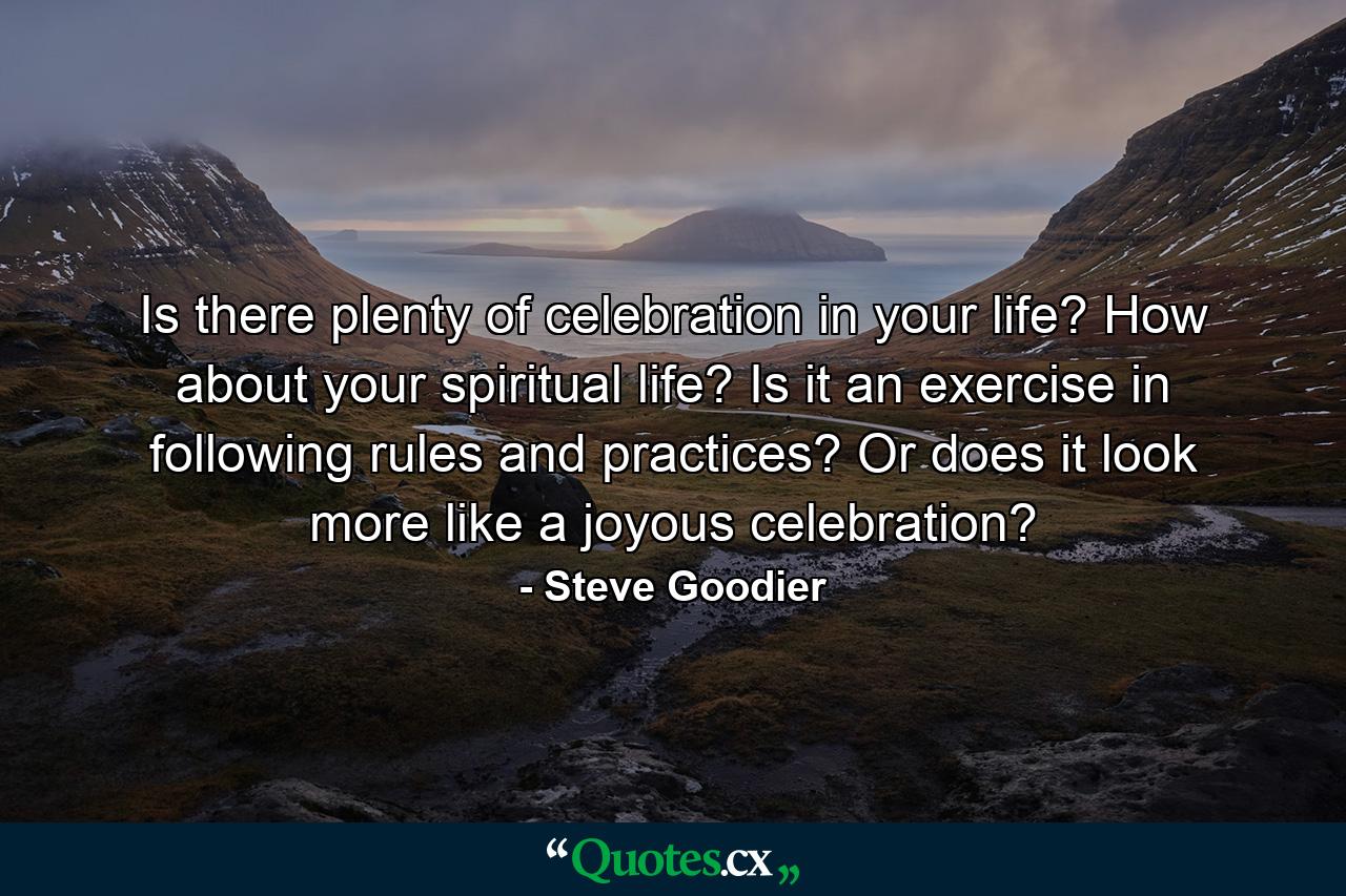 Is there plenty of celebration in your life? How about your spiritual life? Is it an exercise in following rules and practices? Or does it look more like a joyous celebration? - Quote by Steve Goodier