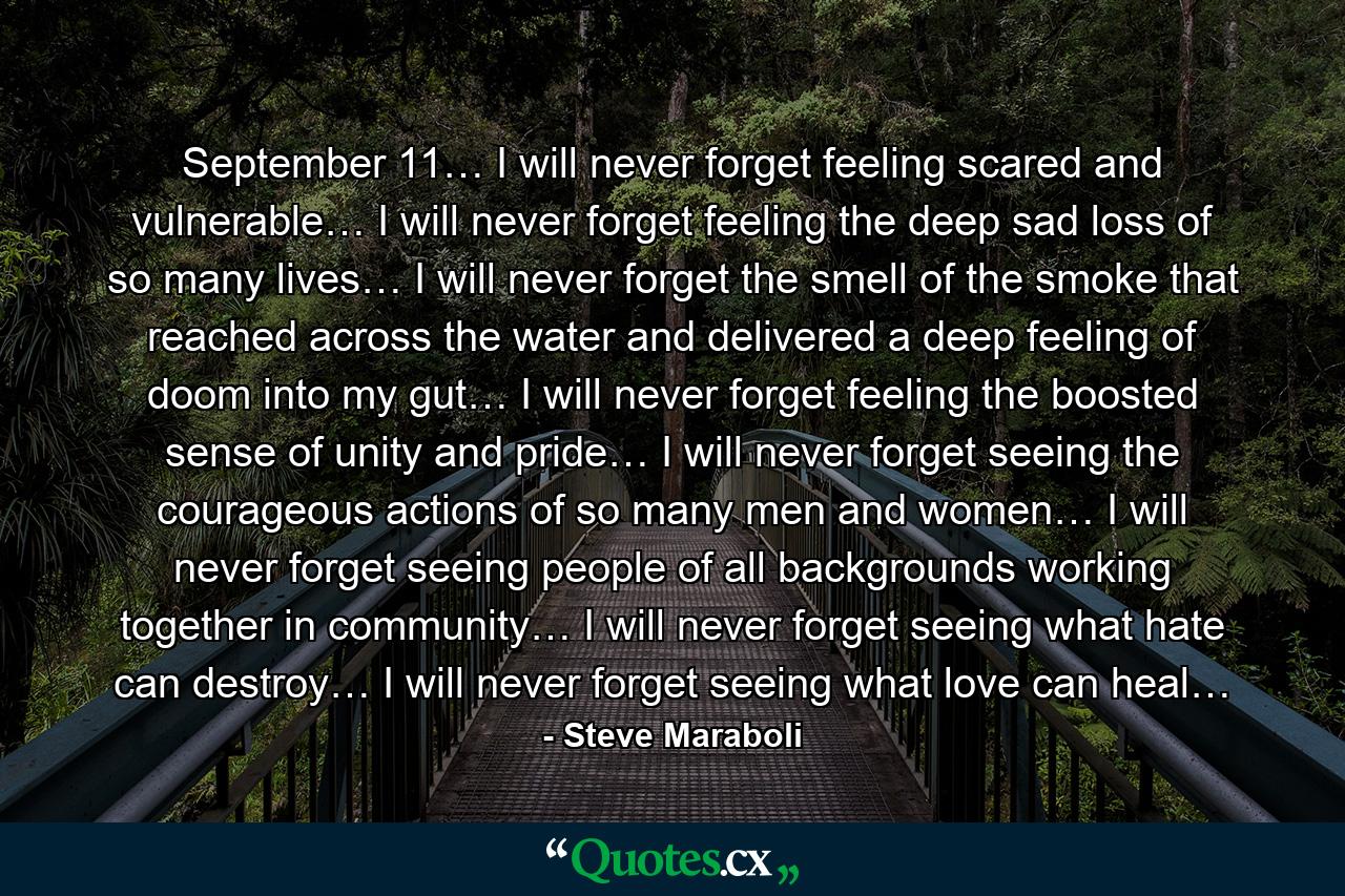 September 11… I will never forget feeling scared and vulnerable… I will never forget feeling the deep sad loss of so many lives… I will never forget the smell of the smoke that reached across the water and delivered a deep feeling of doom into my gut… I will never forget feeling the boosted sense of unity and pride… I will never forget seeing the courageous actions of so many men and women… I will never forget seeing people of all backgrounds working together in community… I will never forget seeing what hate can destroy… I will never forget seeing what love can heal… - Quote by Steve Maraboli