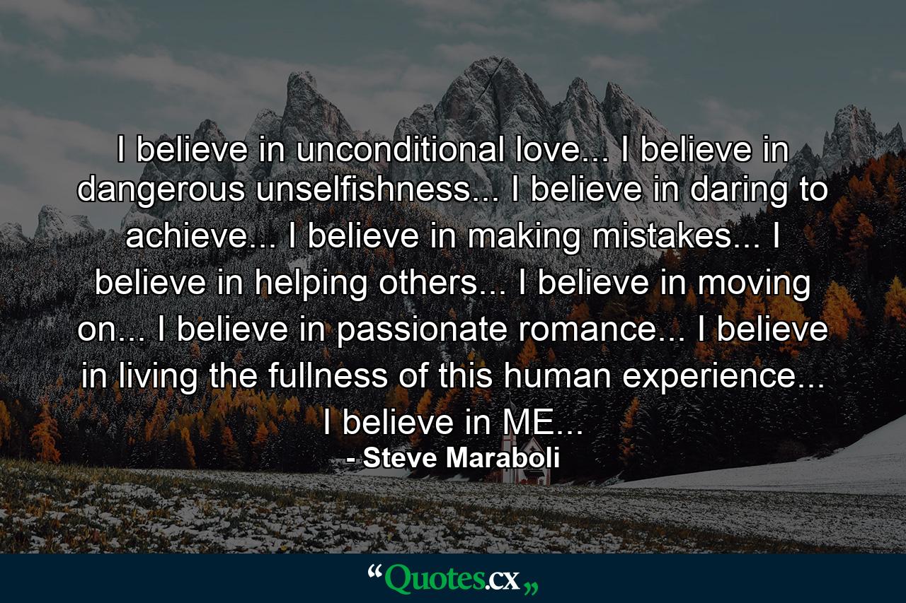 I believe in unconditional love... I believe in dangerous unselfishness... I believe in daring to achieve... I believe in making mistakes... I believe in helping others... I believe in moving on... I believe in passionate romance... I believe in living the fullness of this human experience... I believe in ME... - Quote by Steve Maraboli