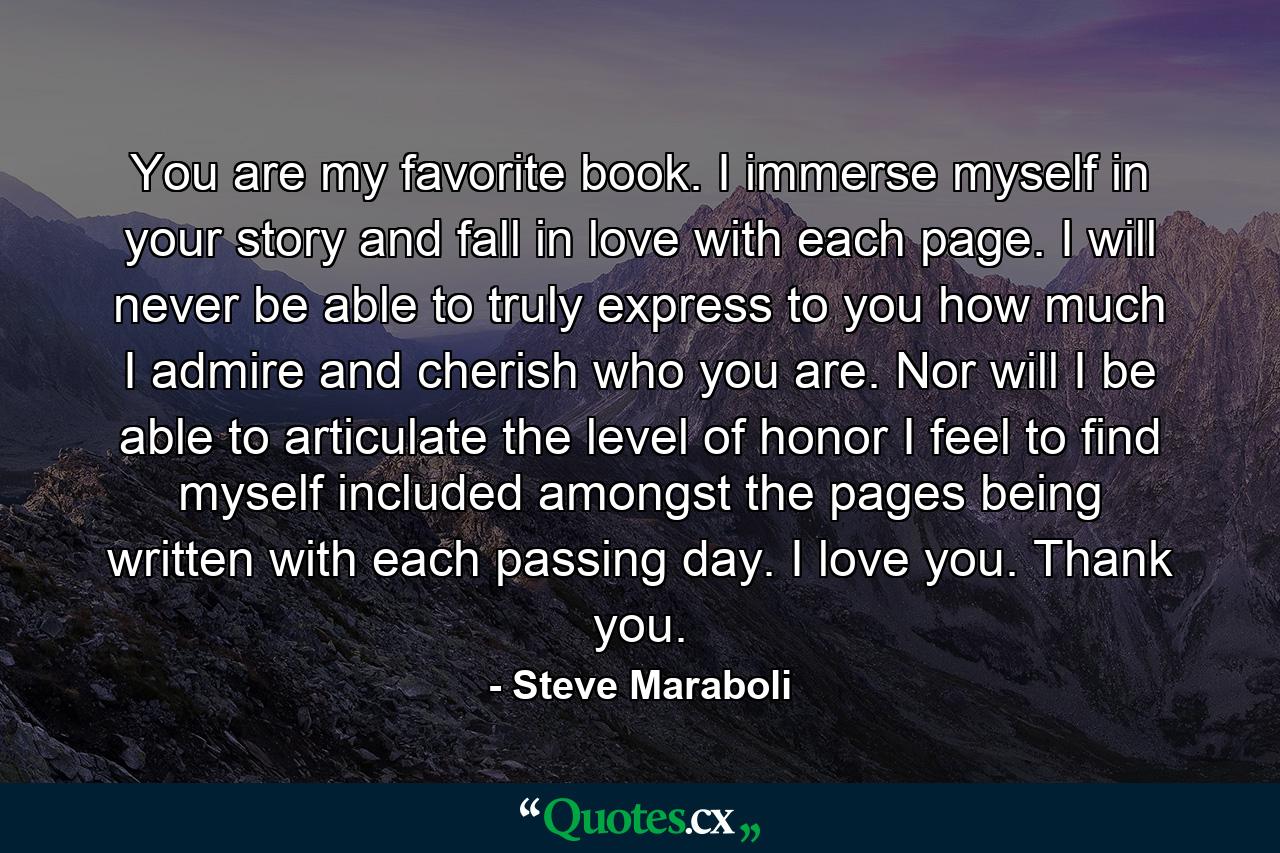 You are my favorite book. I immerse myself in your story and fall in love with each page. I will never be able to truly express to you how much I admire and cherish who you are. Nor will I be able to articulate the level of honor I feel to find myself included amongst the pages being written with each passing day. I love you. Thank you. - Quote by Steve Maraboli