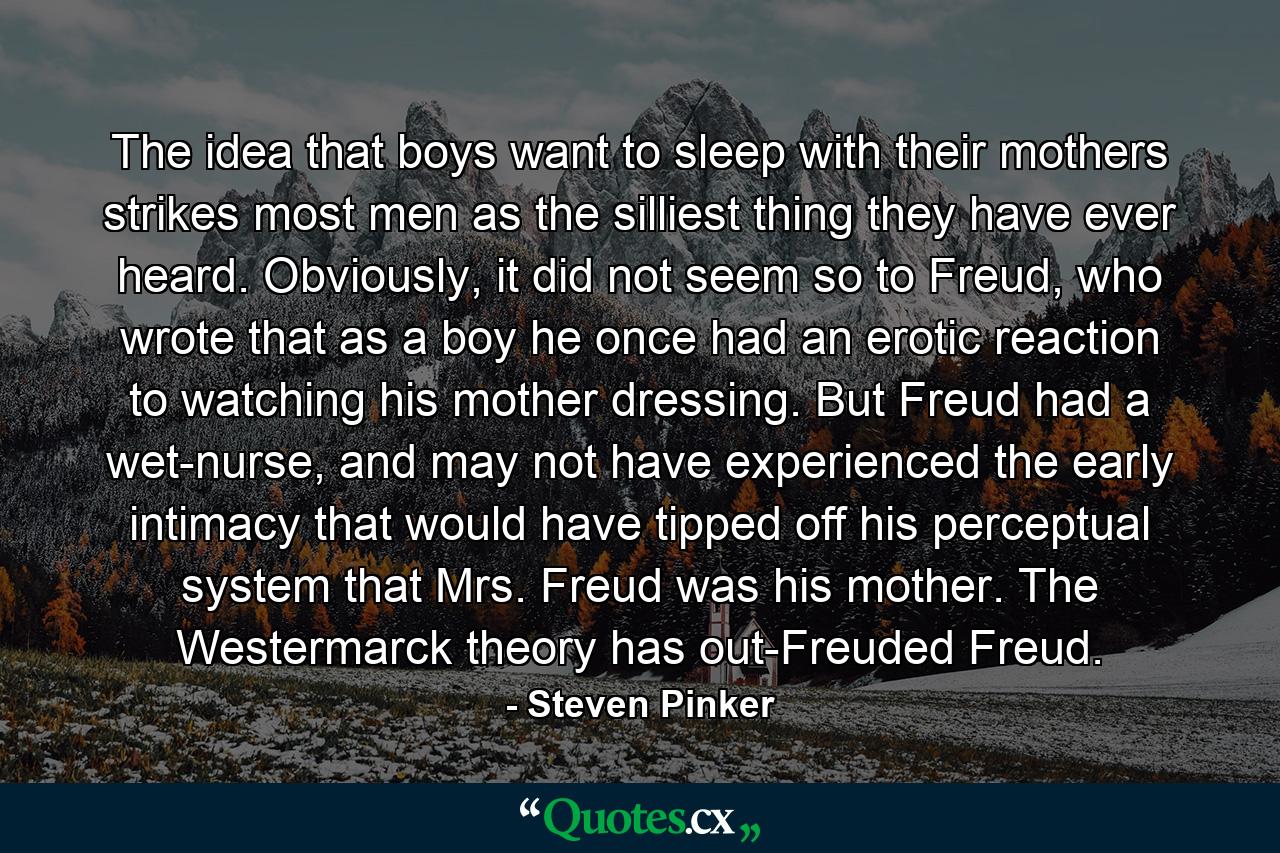 The idea that boys want to sleep with their mothers strikes most men as the silliest thing they have ever heard. Obviously, it did not seem so to Freud, who wrote that as a boy he once had an erotic reaction to watching his mother dressing. But Freud had a wet-nurse, and may not have experienced the early intimacy that would have tipped off his perceptual system that Mrs. Freud was his mother. The Westermarck theory has out-Freuded Freud. - Quote by Steven Pinker