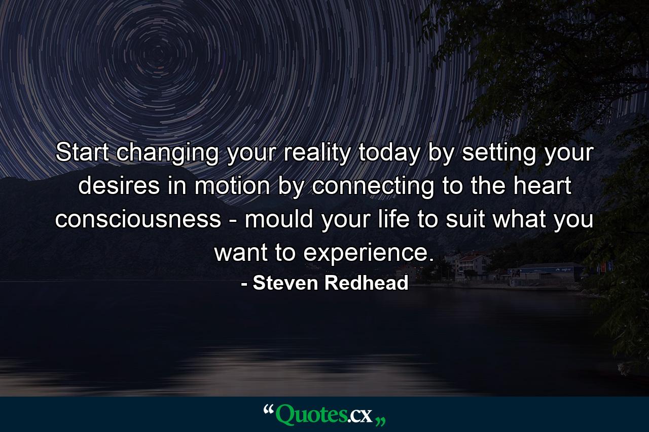 Start changing your reality today by setting your desires in motion by connecting to the heart consciousness - mould your life to suit what you want to experience. - Quote by Steven Redhead